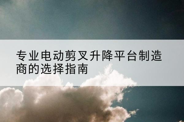 鸡东电动剪叉升降平台厂家-专业电动剪叉升降平台制造商的选择指南