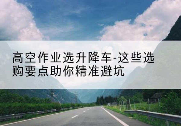 鸡东升降车厂家-高空作业选升降车-这些选购要点助你*避坑