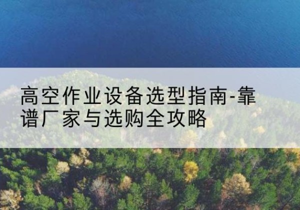 鸡东升降车厂家-高空作业设备选型指南-靠谱厂家与选购全攻略